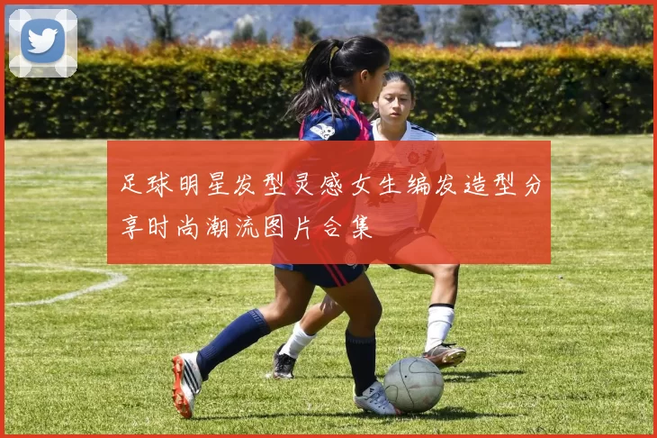 足球明星发型灵感女生编发造型分享时尚潮流图片合集