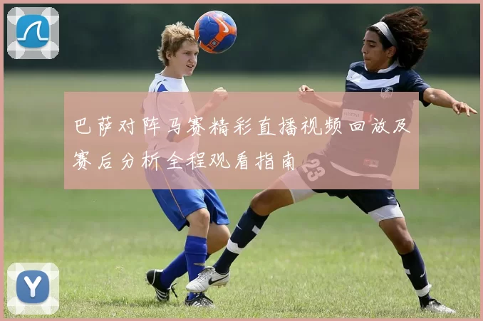 巴萨对阵马赛精彩直播视频回放及赛后分析全程观看指南