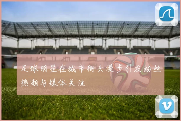 足球明星在城市街头漫步引发粉丝热潮与媒体关注