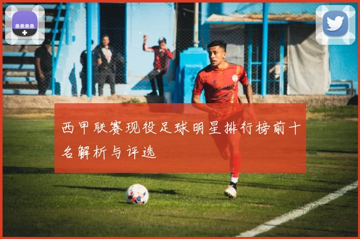 西甲联赛现役足球明星排行榜前十名解析与评选