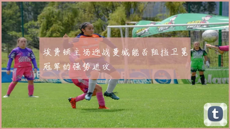 埃费顿主场迎战曼城能否阻挡卫冕冠军的强势进攻