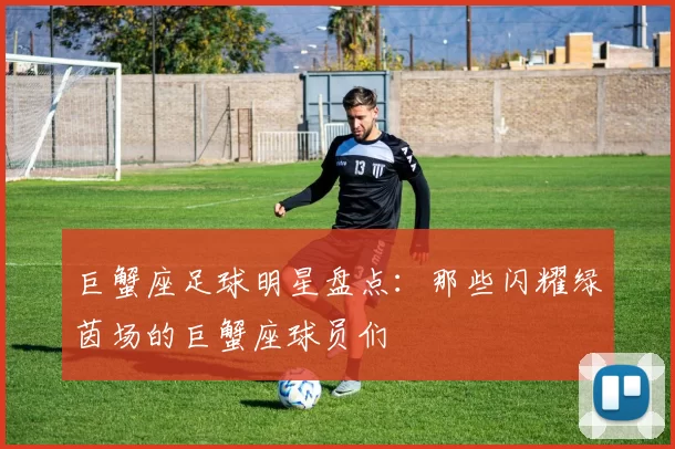 巨蟹座足球明星盘点：那些闪耀绿茵场的巨蟹座球员们