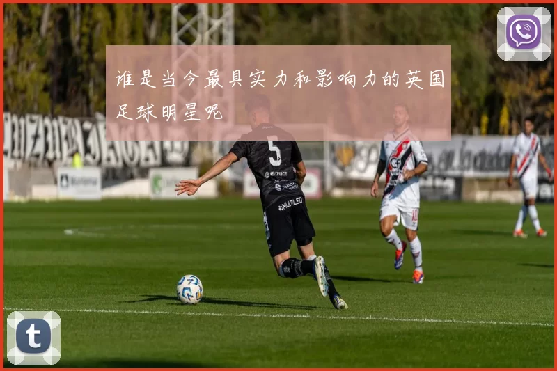 谁是当今最具实力和影响力的英国足球明星呢