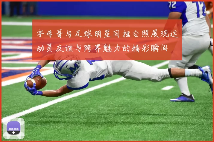 字母哥与足球明星同框合照展现运动员友谊与跨界魅力的精彩瞬间