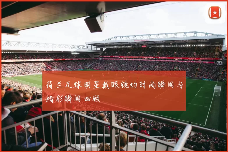 荷兰足球明星戴眼镜的时尚瞬间与精彩瞬间回顾