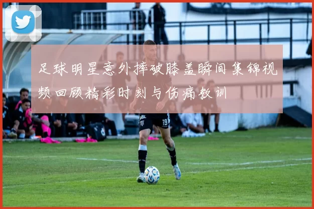 足球明星意外摔破膝盖瞬间集锦视频回顾精彩时刻与伤痛教训