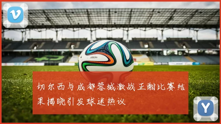 切尔西与成都蓉城激战正酣比赛结果揭晓引发球迷热议