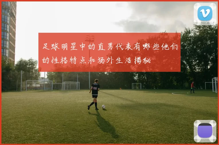 足球明星中的直男代表有哪些他们的性格特点和场外生活揭秘