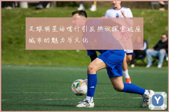 足球明星访喀什引发热议探索这座城市的魅力与文化