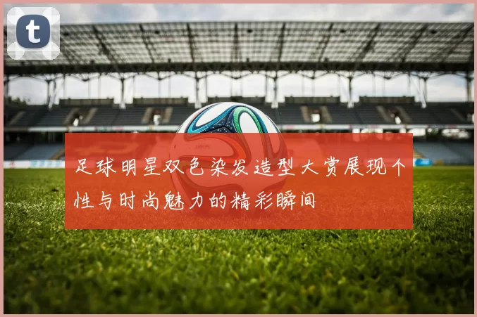 足球明星双色染发造型大赏展现个性与时尚魅力的精彩瞬间