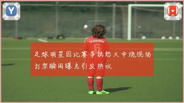 足球明星因比赛争执怒火中烧现场打架瞬间曝光引发热议