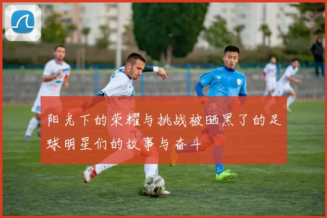 阳光下的荣耀与挑战被晒黑了的足球明星们的故事与奋斗