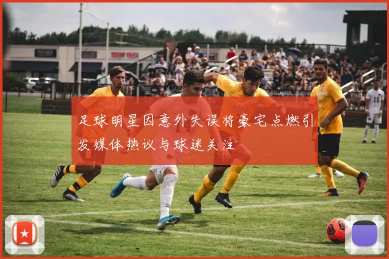 足球明星因意外失误将豪宅点燃引发媒体热议与球迷关注