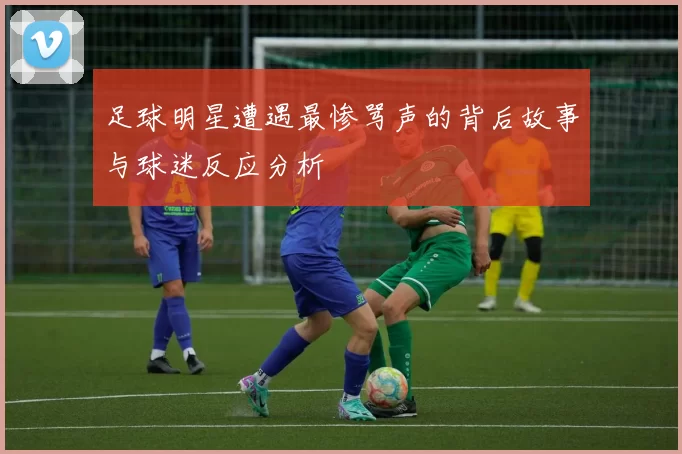 足球明星遭遇最惨骂声的背后故事与球迷反应分析