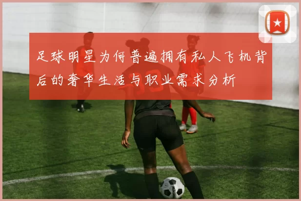 足球明星为何普遍拥有私人飞机背后的奢华生活与职业需求分析