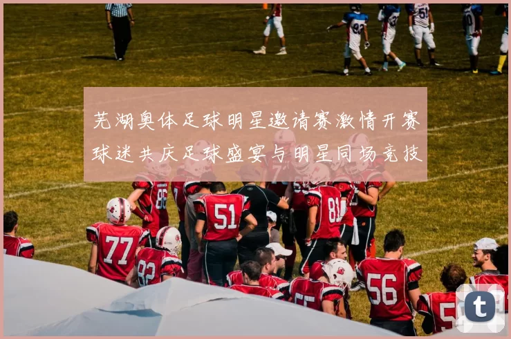 芜湖奥体足球明星邀请赛激情开赛球迷共庆足球盛宴与明星同场竞技