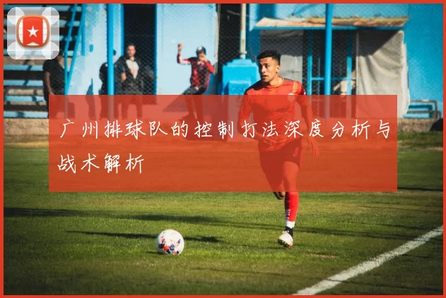 广州排球队的控制打法深度分析与战术解析