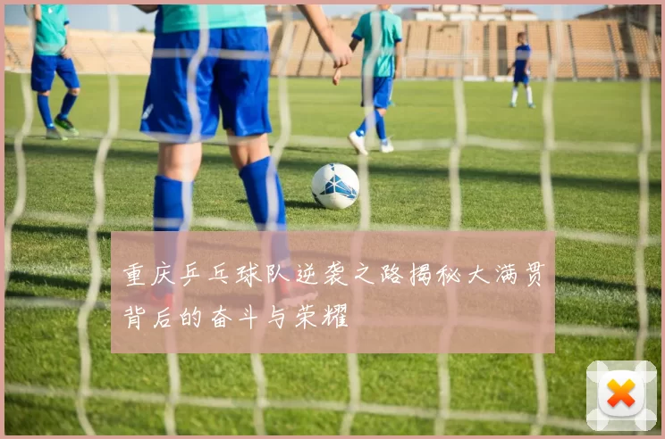 重庆乒乓球队逆袭之路揭秘大满贯背后的奋斗与荣耀