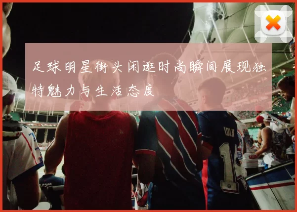 足球明星街头闲逛时尚瞬间展现独特魅力与生活态度