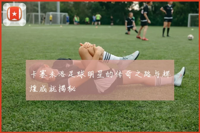 卡寨米洛足球明星的传奇之路与辉煌成就揭秘