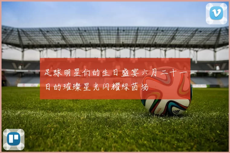 足球明星们的生日盛宴六月二十一日的璀璨星光闪耀绿茵场