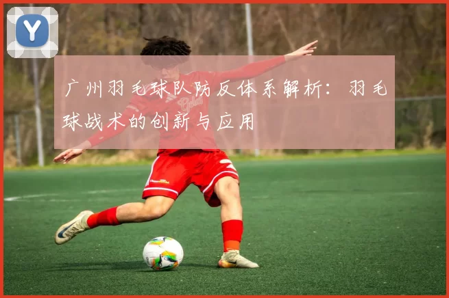 广州羽毛球队防反体系解析：羽毛球战术的创新与应用