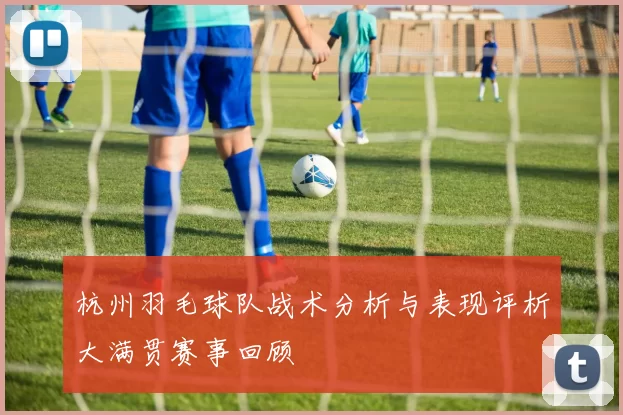 杭州羽毛球队战术分析与表现评析大满贯赛事回顾