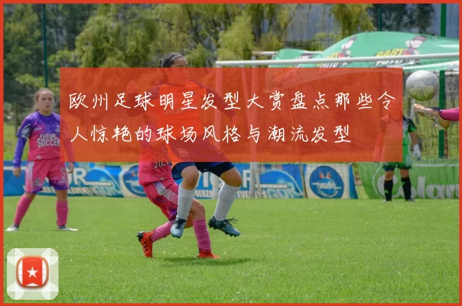 欧州足球明星发型大赏盘点那些令人惊艳的球场风格与潮流发型