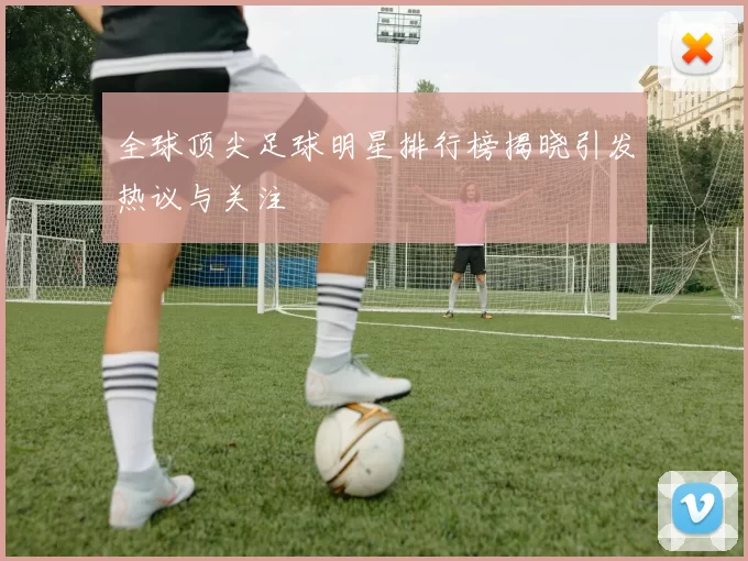 全球顶尖足球明星排行榜揭晓引发热议与关注