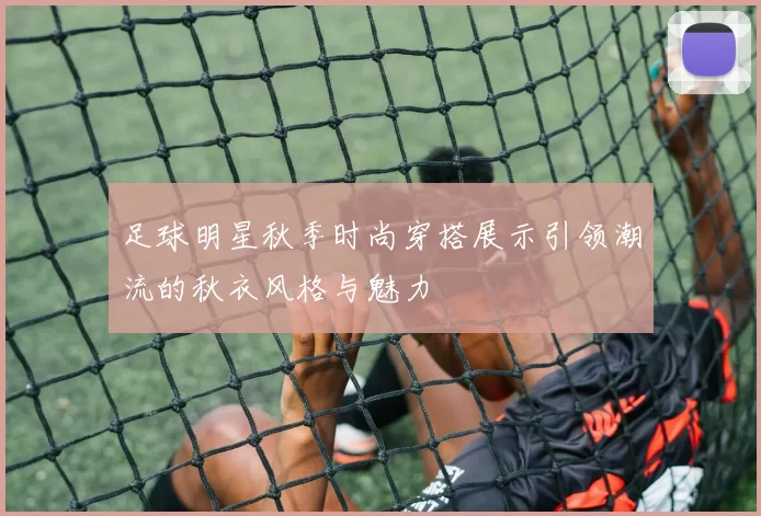 足球明星秋季时尚穿搭展示引领潮流的秋衣风格与魅力