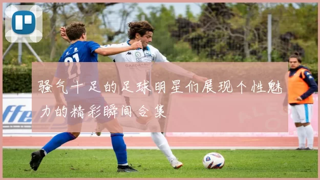 骚气十足的足球明星们展现个性魅力的精彩瞬间合集