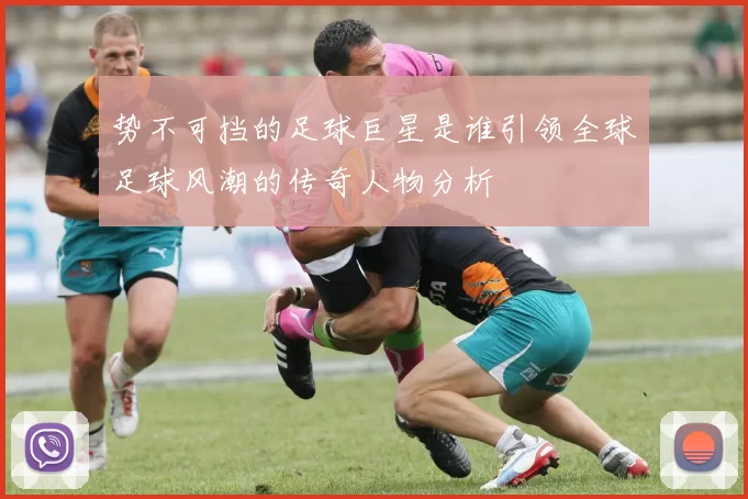 势不可挡的足球巨星是谁引领全球足球风潮的传奇人物分析