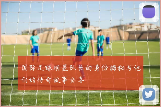 国际足球明星队长的身份揭秘与他们的传奇故事分享