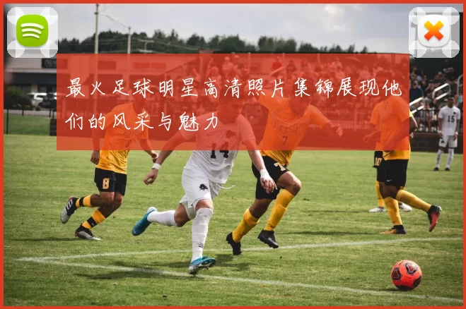 最火足球明星高清照片集锦展现他们的风采与魅力