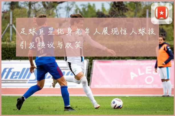 足球巨星化身老年人展现惊人球技引发热议与欢笑