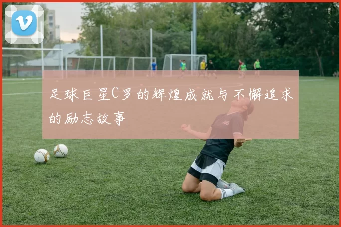 足球巨星C罗的辉煌成就与不懈追求的励志故事