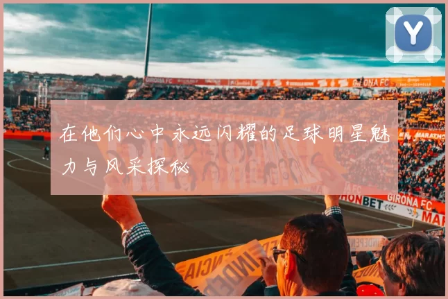 在他们心中永远闪耀的足球明星魅力与风采探秘