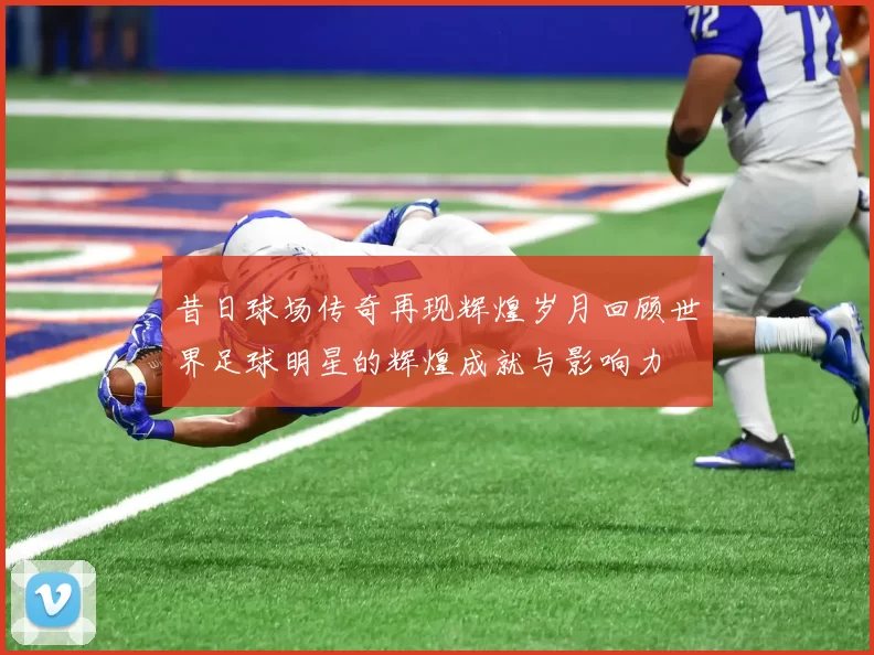 昔日球场传奇再现辉煌岁月回顾世界足球明星的辉煌成就与影响力