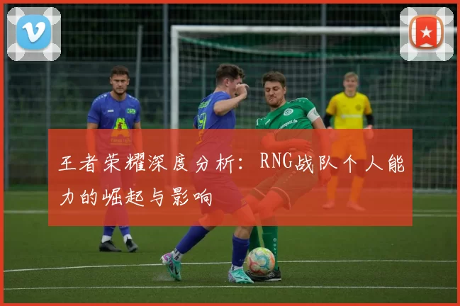 王者荣耀深度分析：RNG战队个人能力的崛起与影响