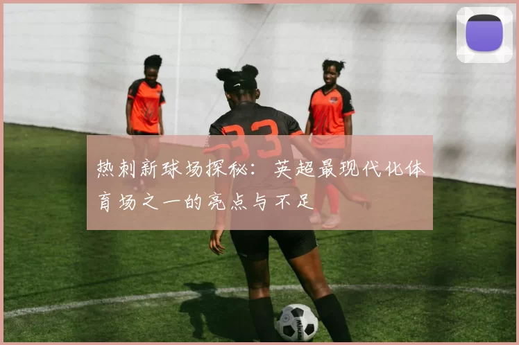 热刺新球场探秘：英超最现代化体育场之一的亮点与不足