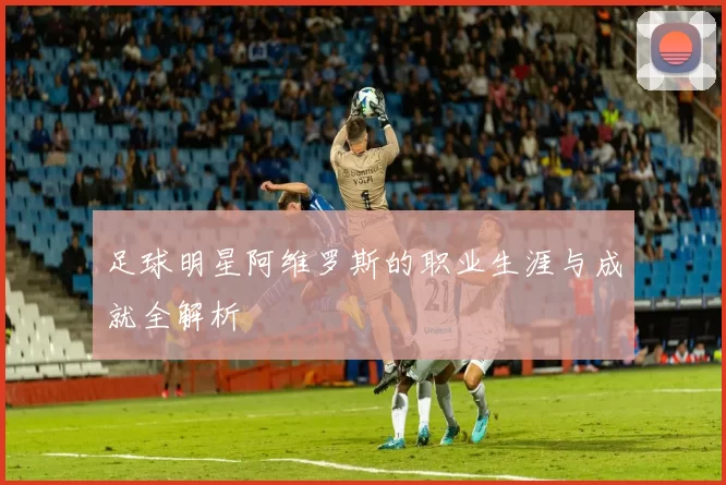 足球明星阿维罗斯的职业生涯与成就全解析