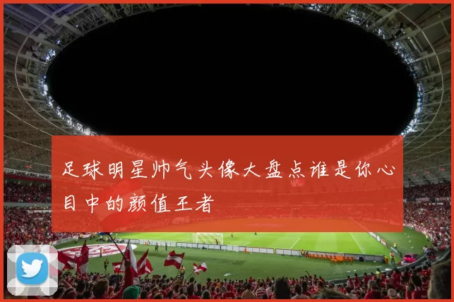 足球明星帅气头像大盘点谁是你心目中的颜值王者
