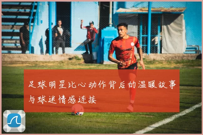 足球明星比心动作背后的温暖故事与球迷情感连接