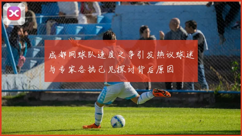 成都网球队速度之争引发热议球迷与专家各执己见探讨背后原因