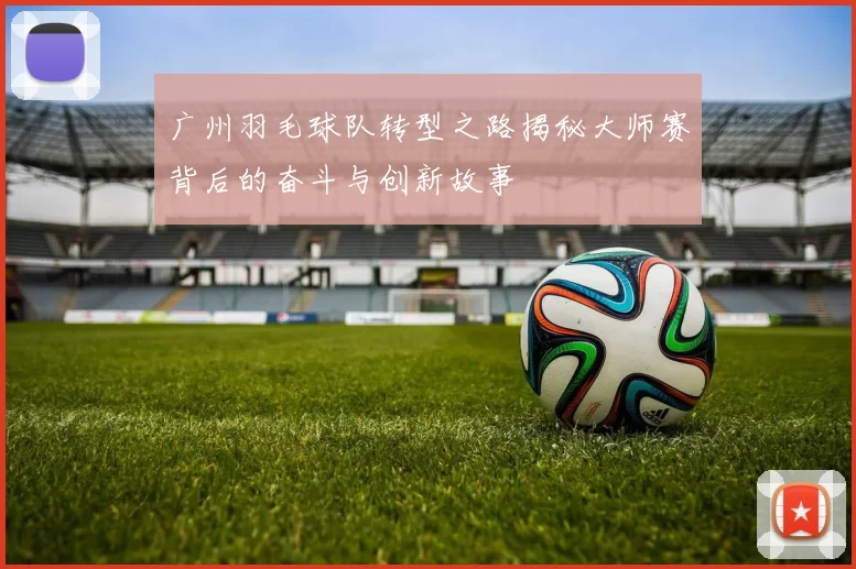 广州羽毛球队转型之路揭秘大师赛背后的奋斗与创新故事