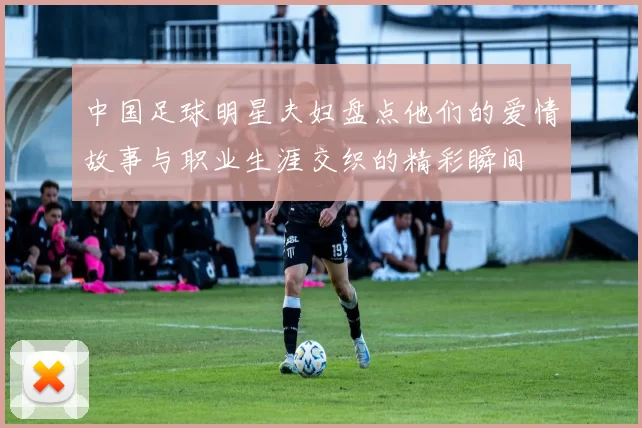 中国足球明星夫妇盘点他们的爱情故事与职业生涯交织的精彩瞬间