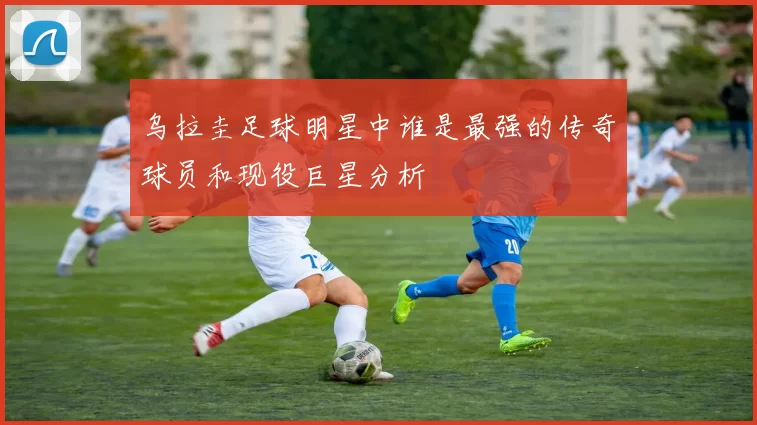 乌拉圭足球明星中谁是最强的传奇球员和现役巨星分析