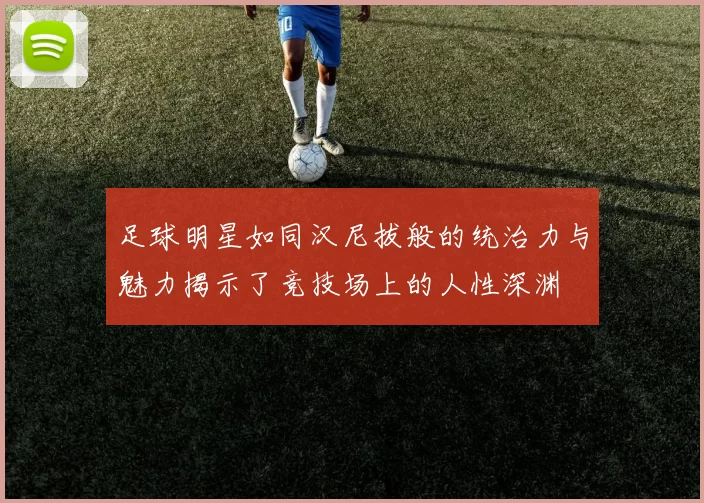 足球明星如同汉尼拔般的统治力与魅力揭示了竞技场上的人性深渊