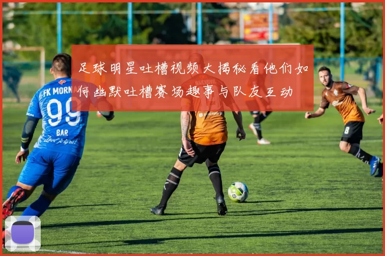 足球明星吐槽视频大揭秘看他们如何幽默吐槽赛场趣事与队友互动