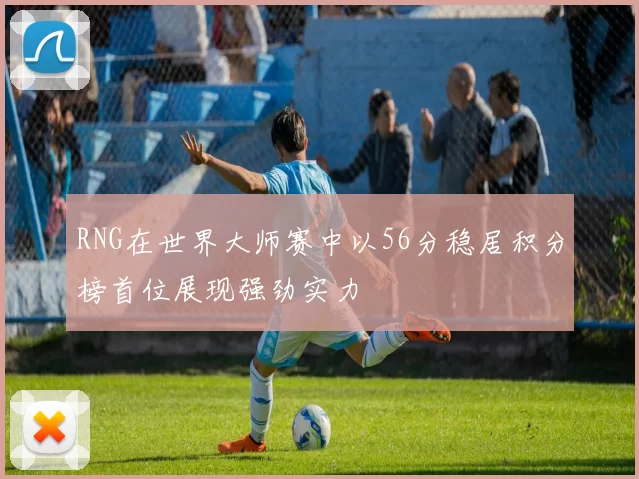 RNG在世界大师赛中以56分稳居积分榜首位展现强劲实力